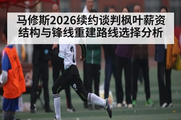 马修斯2026续约谈判枫叶薪资结构与锋线重建路线选择分析